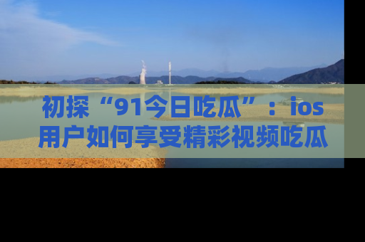 初探“91今日吃瓜”：ios用户如何享受精彩视频吃瓜时光
