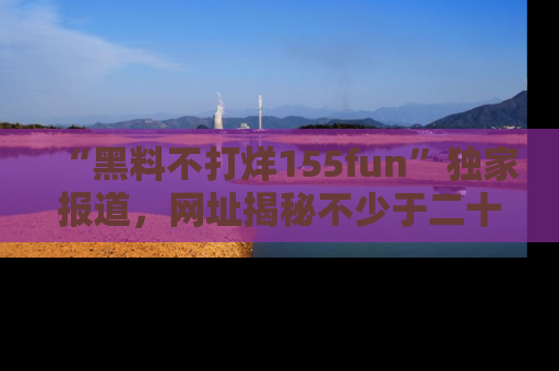 “黑料不打烊155fun”独家报道,网址揭秘不少于二十条惊人黑料新闻!