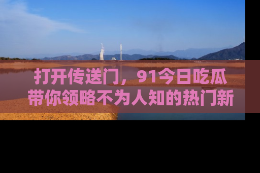 打开传送门，91今日吃瓜带你领略不为人知的热门新闻！