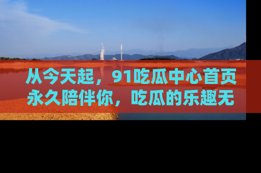 从今天起，91吃瓜中心首页永久陪伴你，吃瓜的乐趣无穷无尽！