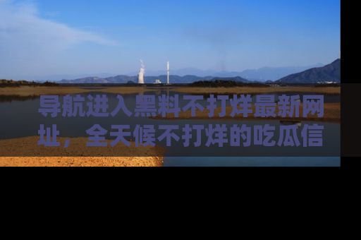 导航进入黑料不打烊最新网址，全天候不打烊的吃瓜信息为你奉上！