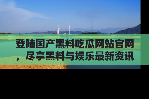 登陆国产黑料吃瓜网站官网，尽享黑料与娱乐最新资讯
