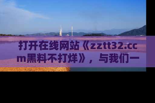 打开在线网站《zztt32.ccm黑料不打烊》，与我们一起揭露那些鲜为人知的黑料与明星秘密！