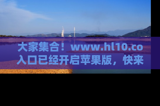 大家集合！www.hl10.co入口已经开启苹果版，快来一起享受吃瓜吧！