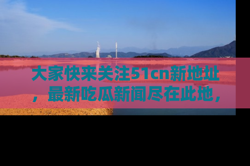 大家快来关注51cn新地址，最新吃瓜新闻尽在此地，绝对不容错过哦！