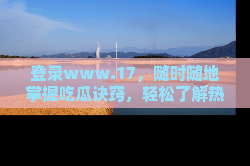 登录www.17，随时随地掌握吃瓜诀窍，轻松了解热点！