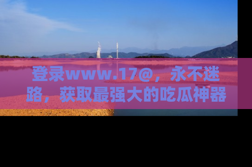 登录www.17@，永不迷路，获取最强大的吃瓜神器，解锁娱乐新动态。