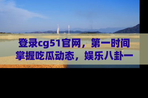 登录cg51官网，第一时间掌握吃瓜动态，娱乐八卦一网打尽！