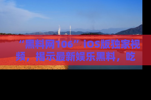 “黑料网106”iOS版独家视频,揭示最新娱乐黑料,吃瓜不停!