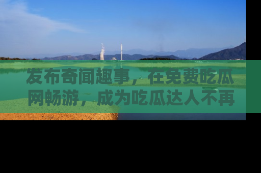 发布奇闻趣事，在免费吃瓜网畅游，成为吃瓜达人不再是梦！