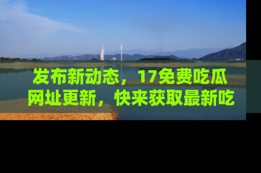 发布新动态，17免费吃瓜网址更新，快来获取最新吃瓜信息哦！
