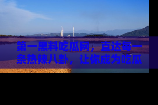 第一黑料吃瓜网，直达每一条热辣八卦，让你成为吃瓜达人！