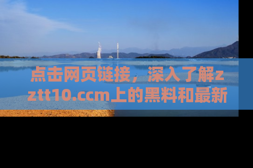 点击网页链接，深入了解zztt10.ccm上的黑料和最新消息！