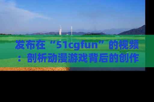 发布在“51cgfun”的视频：剖析动漫游戏背后的创作故事与文化意蕴！