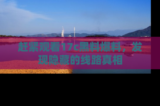 赶紧观看17c黑料爆料，发现隐藏的线路真相
