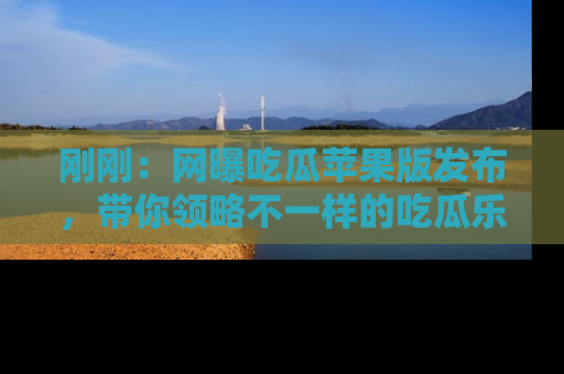 刚刚：网曝吃瓜苹果版发布，带你领略不一样的吃瓜乐趣！