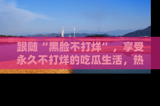 跟随“黑脸不打烊”，享受永久不打烊的吃瓜生活，热辣八卦不断