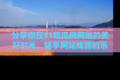 分享你在51吃瓜网网址的美好时光，畅享网站线路的乐趣！