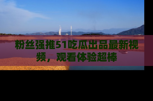 粉丝强推51吃瓜出品最新视频，观看体验超棒