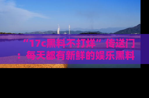 “17c黑料不打烊”传送门：每天都有新鲜的娱乐黑料等你来揭秘！