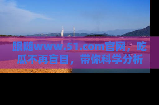 跟随www.51.com官网，吃瓜不再盲目，带你科学分析娱乐圈动态！