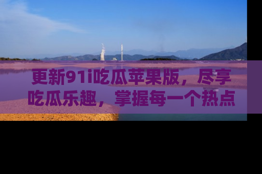 更新91i吃瓜苹果版，尽享吃瓜乐趣，掌握每一个热点话题
