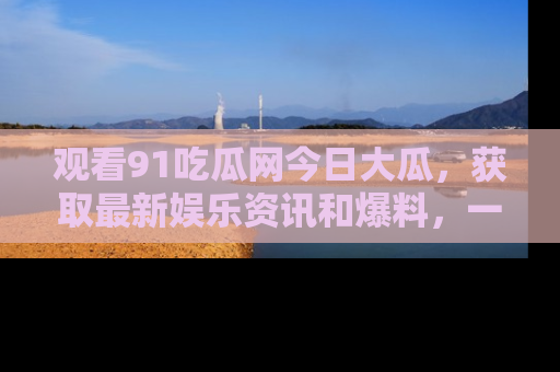 观看91吃瓜网今日大瓜，获取最新娱乐资讯和爆料，一起来围观！