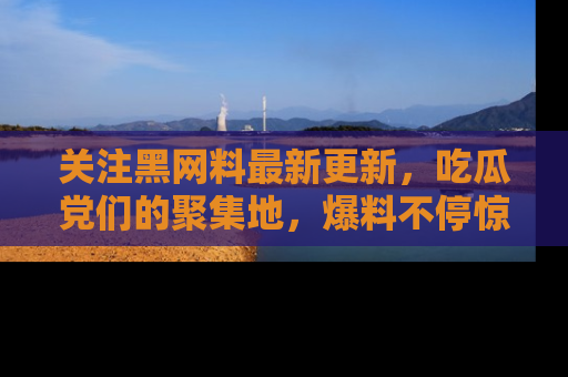 关注黑网料最新更新，吃瓜党们的聚集地，爆料不停惊喜连连！