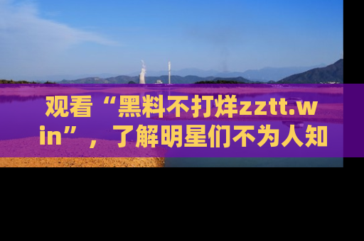 观看“黑料不打烊zztt.win”，了解明星们不为人知的黑料内幕