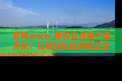 官网www.黑料安卓客户端评测：让你轻松成为吃瓜达人！