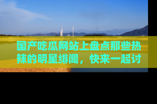 国产吃瓜网站上盘点那些热辣的明星绯闻，快来一起讨论吧！
