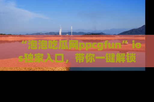 “泡泡吃瓜网ppcgfun”ios独家入口,带你一键解锁最新娱乐资讯,快来吃瓜!