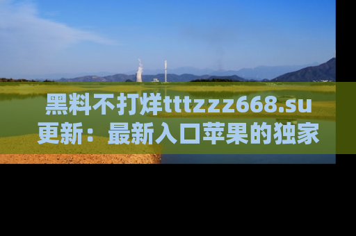 黑料不打烊tttzzz668.su更新：最新入口苹果的独家黑料，你不能错过的真相！