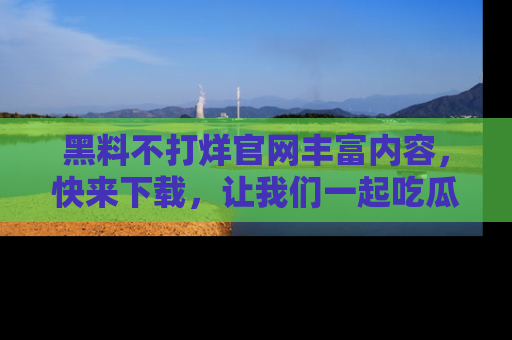 黑料不打烊官网丰富内容，快来下载，让我们一起吃瓜吧！