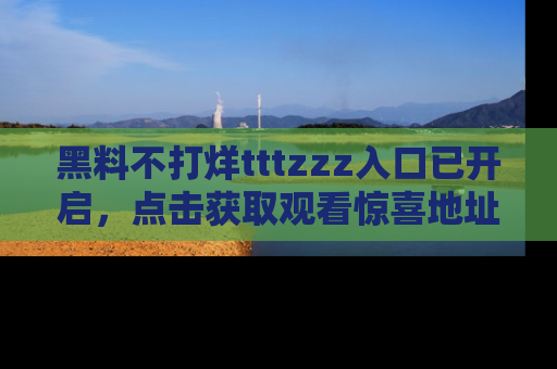 黑料不打烊tttzzz入口已开启，点击获取观看惊喜地址！