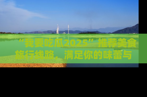 “我要吃瓜2025”推荐美食旅行线路,满足你的味蕾与好奇心