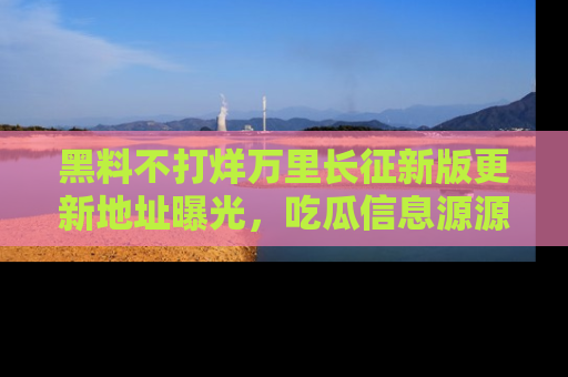 黑料不打烊万里长征新版更新地址曝光，吃瓜信息源源不断
