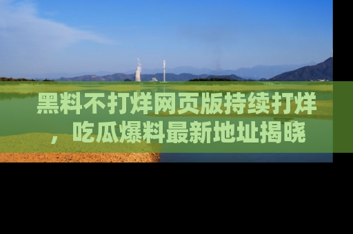 黑料不打烊网页版持续打烊，吃瓜爆料最新地址揭晓