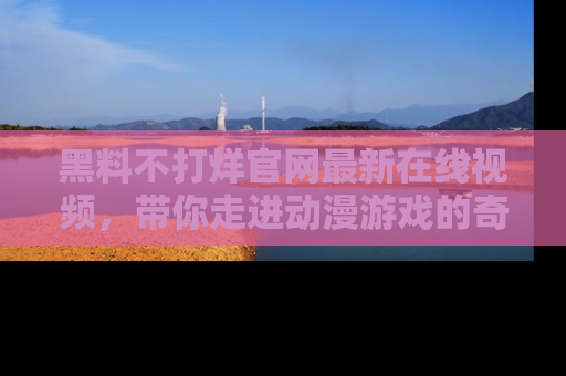 黑料不打烊官网最新在线视频，带你走进动漫游戏的奇幻与现实交汇处