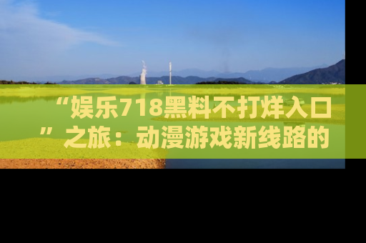 “娱乐718黑料不打烊入口”之旅：动漫游戏新线路的耀眼内幕曝光！