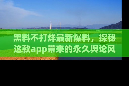 黑料不打烊最新爆料，探秘这款app带来的永久舆论风暴