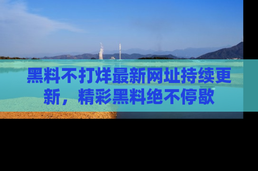 黑料不打烊最新网址持续更新，精彩黑料绝不停歇