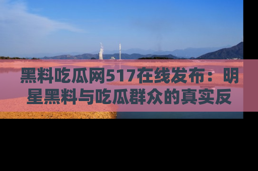 黑料吃瓜网517在线发布：明星黑料与吃瓜群众的真实反应