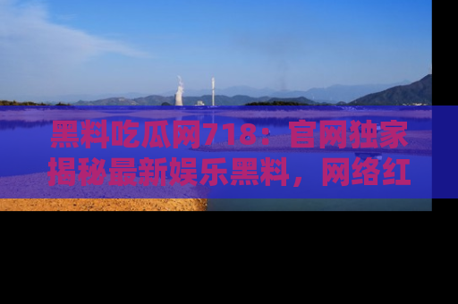 黑料吃瓜网718：官网独家揭秘最新娱乐黑料，网络红人齐聚一堂！