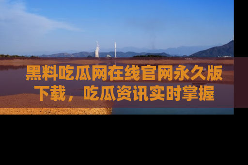 黑料吃瓜网在线官网永久版下载，吃瓜资讯实时掌握