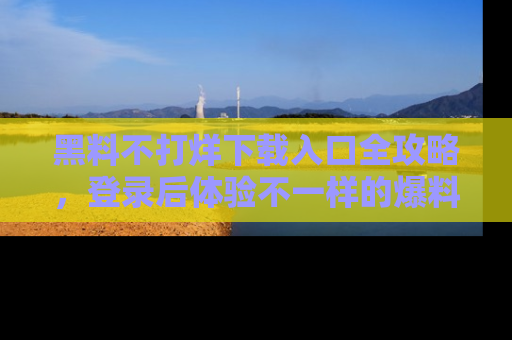 黑料不打烊下载入口全攻略，登录后体验不一样的爆料乐趣！