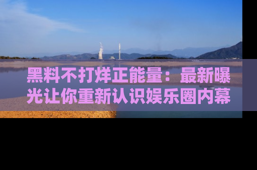 黑料不打烊正能量：最新曝光让你重新认识娱乐圈内幕！