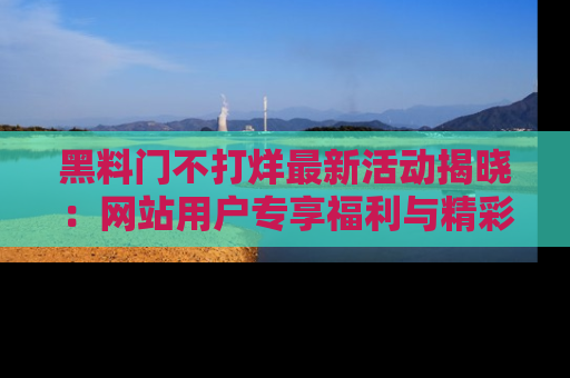 黑料门不打烊最新活动揭晓：网站用户专享福利与精彩内容抢先看