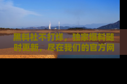 黑料社不打烊，独家爆料随时更新，尽在我们的官方网站网址！