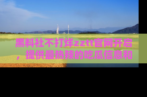 黑料社不打烊zztt官网开启，提供最热辣的吃瓜信息和黑料分享！